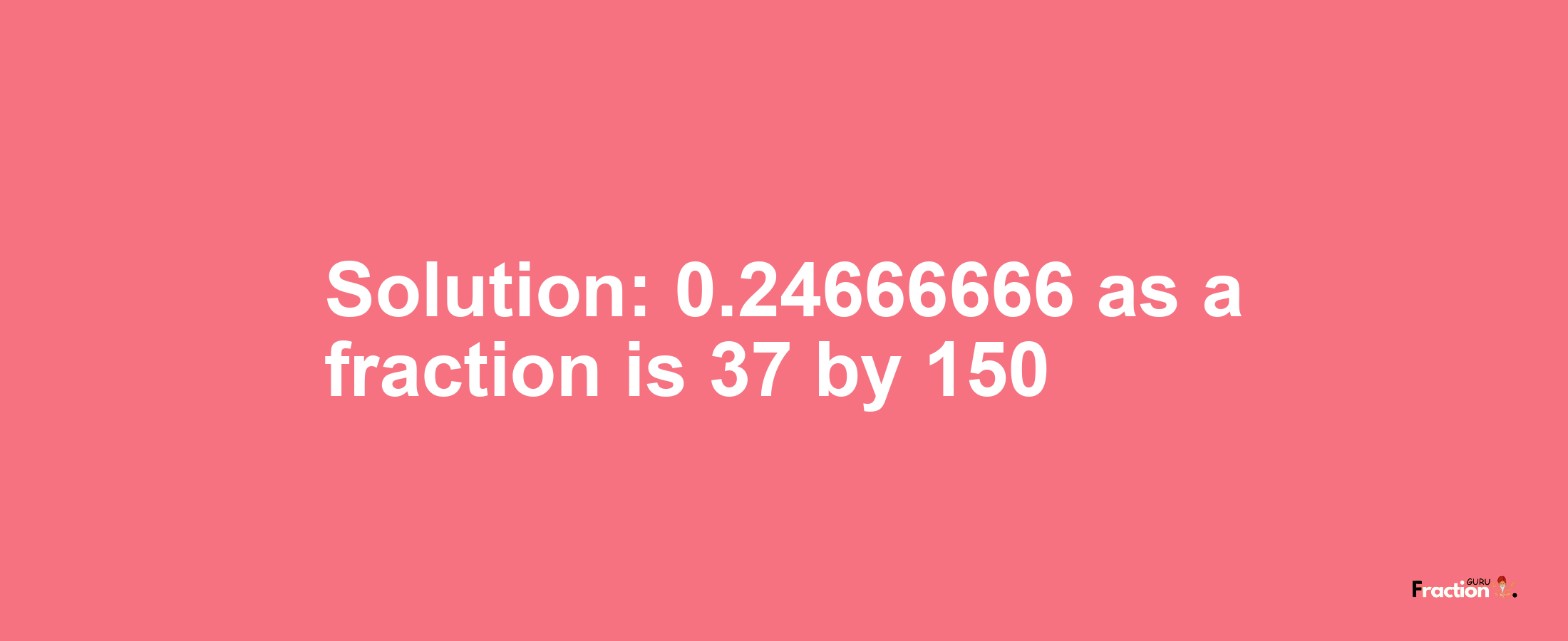 Solution:0.24666666 as a fraction is 37/150